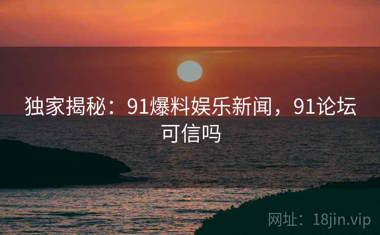 独家揭秘:91爆料娱乐新闻,91论坛可信吗 独家揭秘:91爆料娱乐新闻,91论坛可信吗