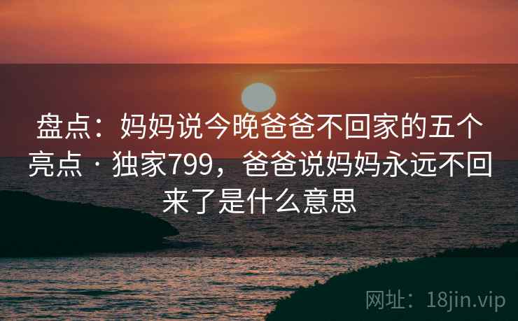 盘点：妈妈说今晚爸爸不回家的五个亮点 · 独家799，爸爸说妈妈永远不回来了是什么意思