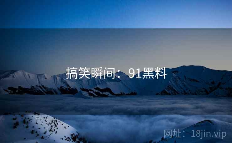 搞笑瞬间：91黑料