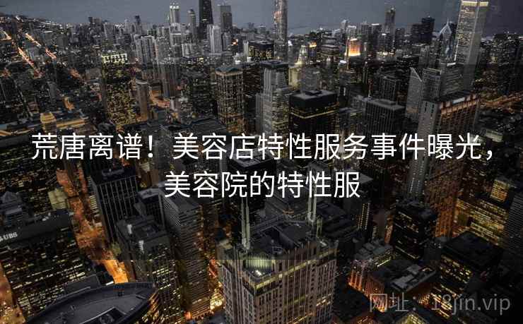 荒唐离谱！美容店特性服务事件曝光，美容院的特性服