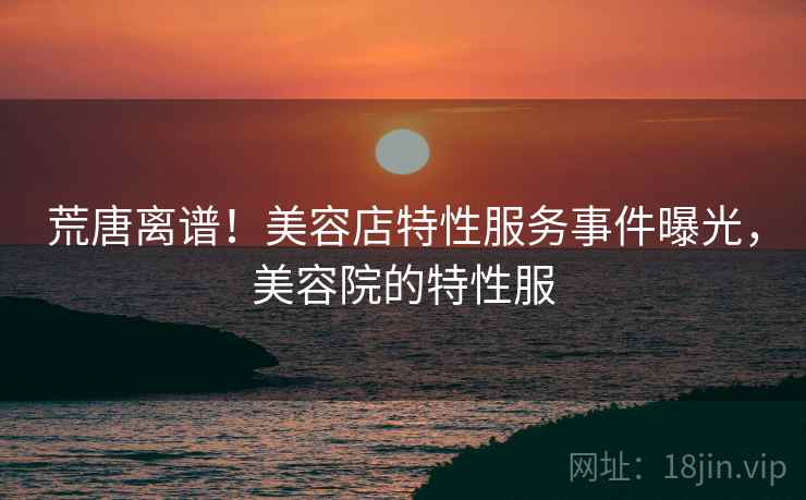 荒唐离谱！美容店特性服务事件曝光，美容院的特性服
