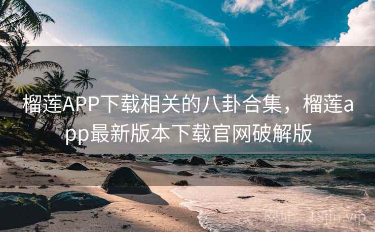 榴莲APP下载相关的八卦合集，榴莲app最新版本下载官网破解版