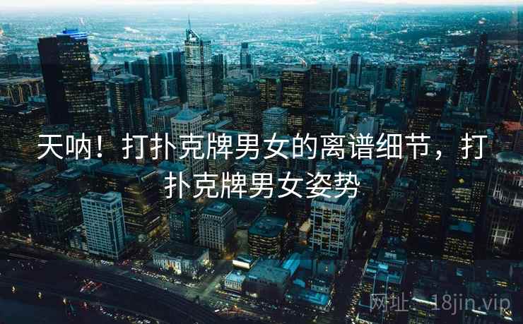 天呐！打扑克牌男女的离谱细节，打扑克牌男女姿势