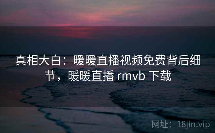 真相大白：暖暖直播视频免费背后细节，暖暖直播 rmvb 下载
