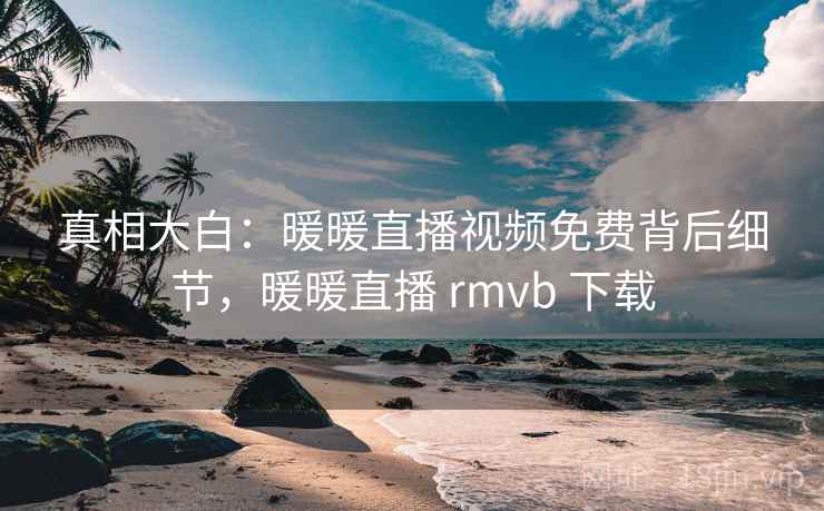 真相大白：暖暖直播视频免费背后细节，暖暖直播 rmvb 下载