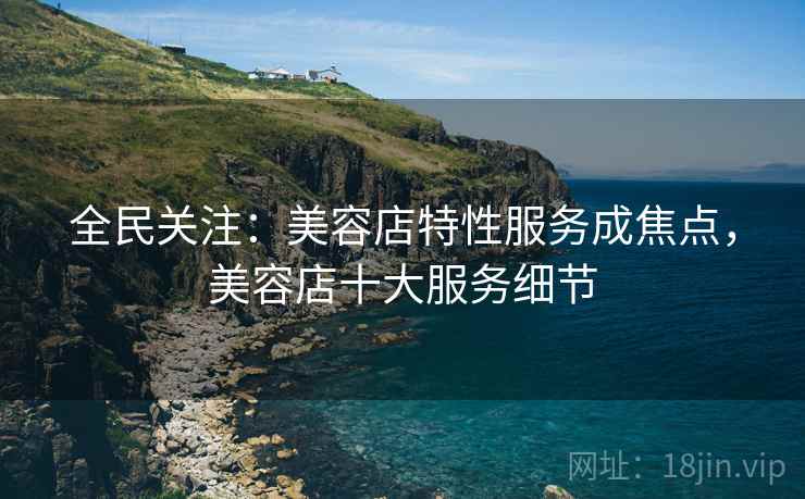 全民关注：美容店特性服务成焦点，美容店十大服务细节