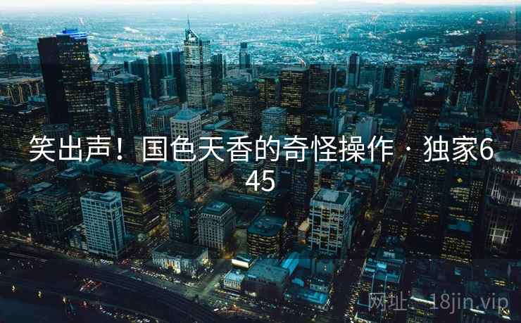 笑出声！国色天香的奇怪操作 · 独家645