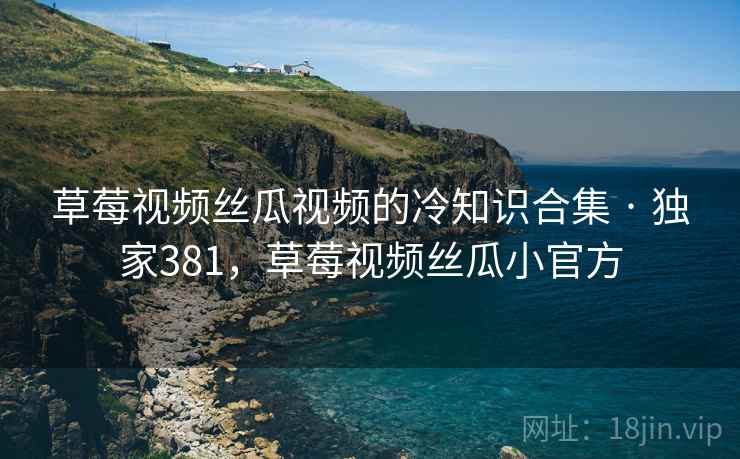 草莓视频丝瓜视频的冷知识合集 · 独家381，草莓视频丝瓜小官方