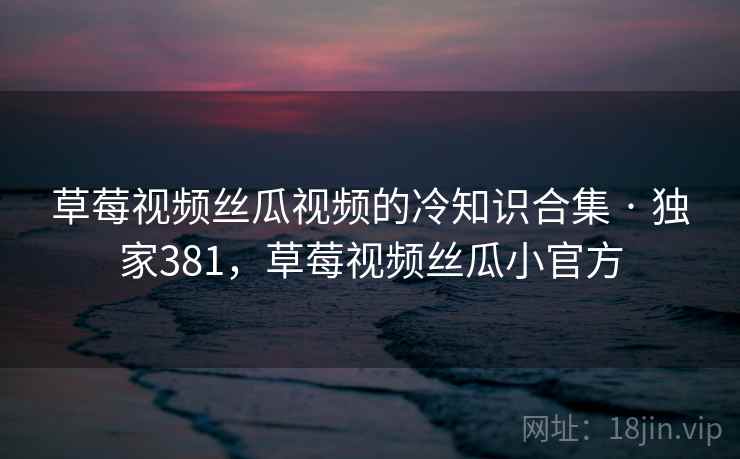 草莓视频丝瓜视频的冷知识合集 · 独家381，草莓视频丝瓜小官方