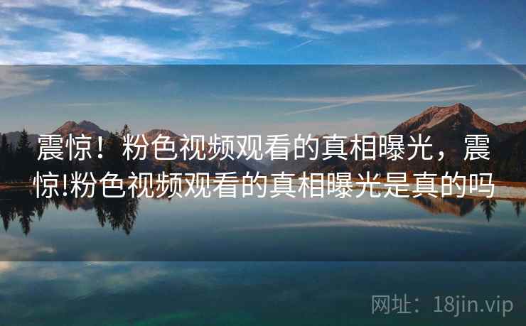 震惊!粉色视频观看的真相曝光,震惊!粉色视频观看的真相曝光是真的吗 震惊!粉色视频观看的真相曝光,震惊!粉色视频观看的真相曝光是真的吗