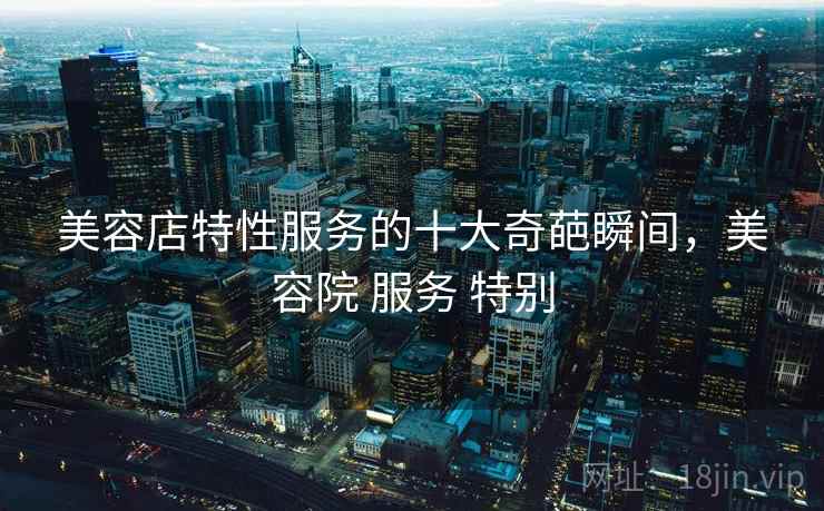 美容店特性服务的十大奇葩瞬间,美容院 服务 特别 美容店特性服务的十大奇葩瞬间,美容院 服务 特别