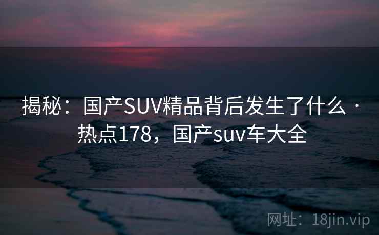 揭秘:国产SUV精品背后发生了什么 · 热点178,国产suv车大全 揭秘:国产SUV精品背后发生了什么 · 热点178,国产suv车大全
