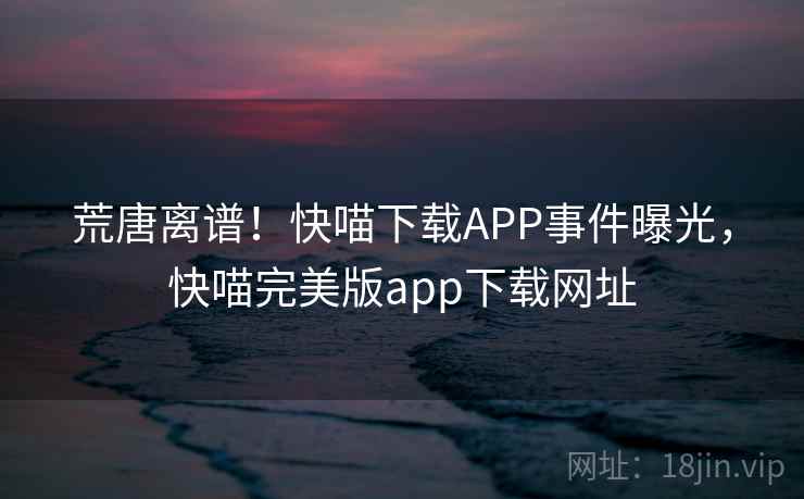 荒唐离谱！快喵下载APP事件曝光，快喵完美版app下载网址