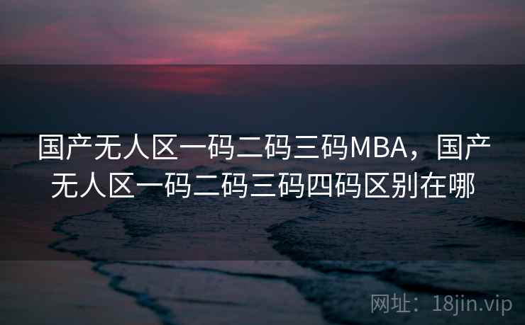 国产无人区一码二码三码MBA,国产无人区一码二码三码四码区别在哪 国产无人区一码二码三码MBA,国产无人区一码二码三码四码区别在哪