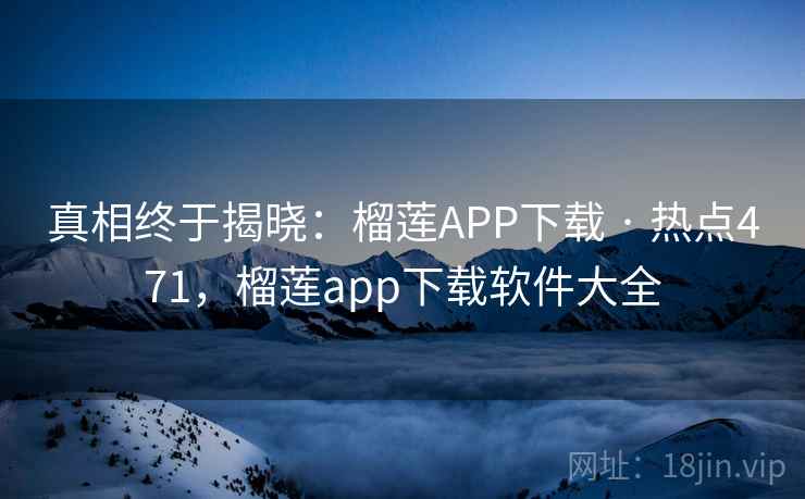 真相终于揭晓：榴莲APP下载 · 热点471，榴莲app下载软件大全