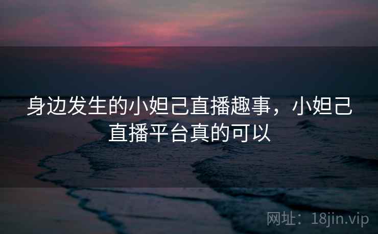 身边发生的小妲己直播趣事,小妲己直播平台真的可以 身边发生的小妲己直播趣事,小妲己直播平台真的可以