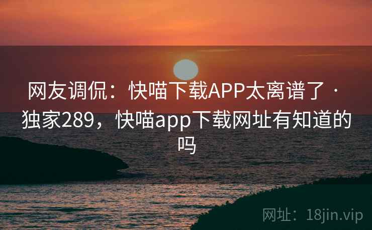 网友调侃:快喵下载APP太离谱了 · 独家289,快喵app下载网址有知道的吗 网友调侃:快喵下载APP太离谱了 · 独家289,快喵app下载网址有知道的吗