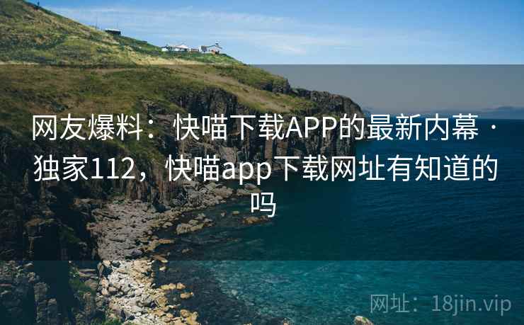 网友爆料：快喵下载APP的最新内幕 · 独家112，快喵app下载网址有知道的吗