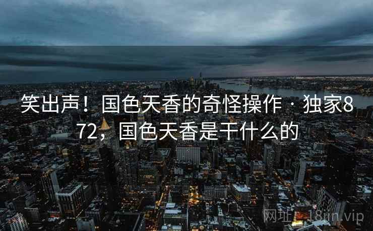 笑出声!国色天香的奇怪操作 · 独家872,国色天香是干什么的 笑出声!国色天香的奇怪操作 · 独家872,国色天香是干什么的