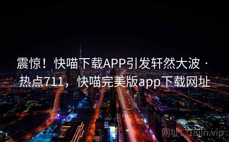 震惊!快喵下载APP引发轩然大波 · 热点711,快喵完美版app下载网址 震惊!快喵下载APP引发轩然大波 · 热点711,快喵完美版app下载网址